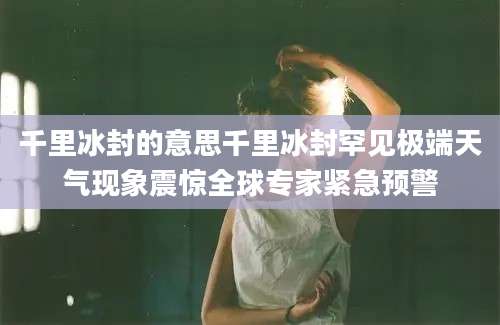 千里冰封的意思千里冰封罕见极端天气现象震惊全球专家紧急预警