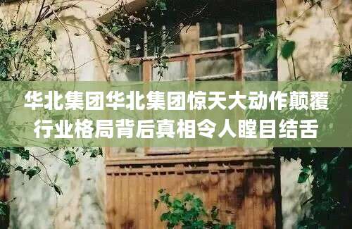 华北集团华北集团惊天大动作颠覆行业格局背后真相令人瞠目结舌