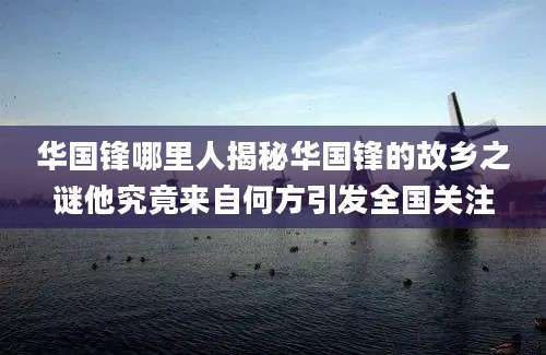 华国锋哪里人揭秘华国锋的故乡之谜他究竟来自何方引发全国关注