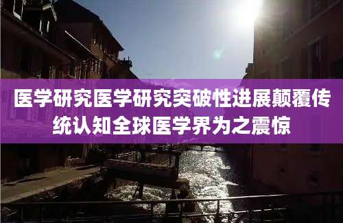 医学研究医学研究突破性进展颠覆传统认知全球医学界为之震惊