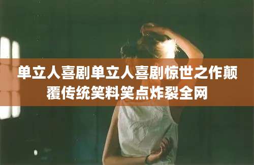 单立人喜剧单立人喜剧惊世之作颠覆传统笑料笑点炸裂全网