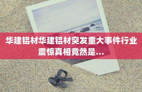 华建铝材华建铝材突发重大事件行业震惊真相竟然是...
