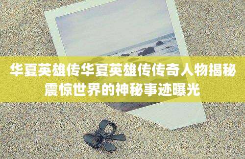 华夏英雄传华夏英雄传传奇人物揭秘震惊世界的神秘事迹曝光