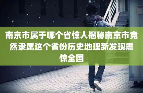 南京市属于哪个省惊人揭秘南京市竟然隶属这个省份历史地理新发现震惊全国
