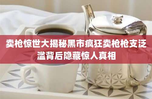 卖枪惊世大揭秘黑市疯狂卖枪枪支泛滥背后隐藏惊人真相