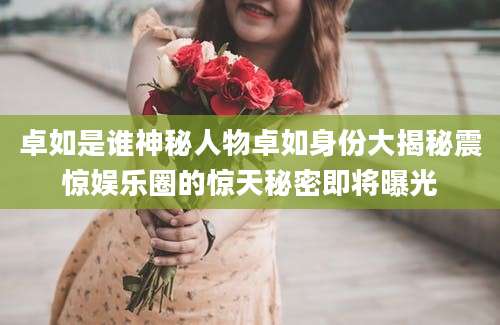 卓如是谁神秘人物卓如身份大揭秘震惊娱乐圈的惊天秘密即将曝光