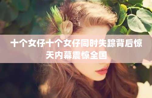 十个女仔十个女仔同时失踪背后惊天内幕震惊全国