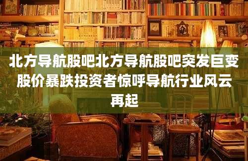 北方导航股吧北方导航股吧突发巨变股价暴跌投资者惊呼导航行业风云再起