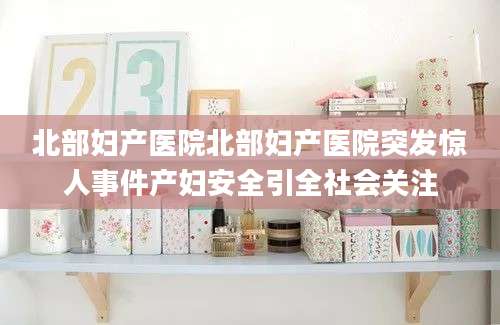 北部妇产医院北部妇产医院突发惊人事件产妇安全引全社会关注