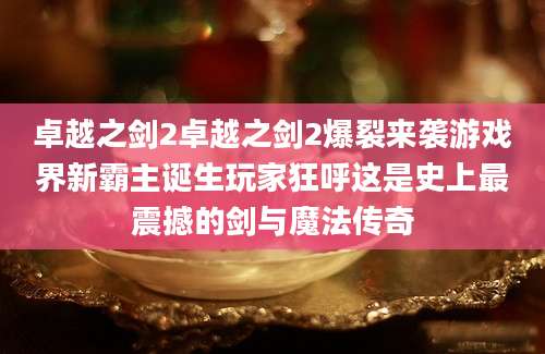卓越之剑2卓越之剑2爆裂来袭游戏界新霸主诞生玩家狂呼这是史上最震撼的剑与魔法传奇