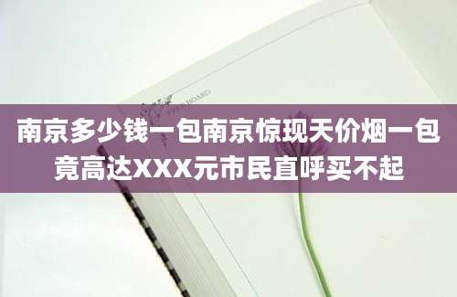 南京多少钱一包南京惊现天价烟一包竟高达XXX元市民直呼买不起