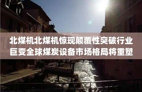 北煤机北煤机惊现颠覆性突破行业巨变全球煤炭设备市场格局将重塑