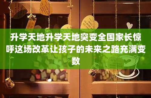 升学天地升学天地突变全国家长惊呼这场改革让孩子的未来之路充满变数