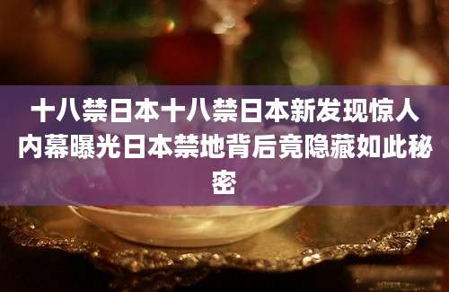 十八禁日本十八禁日本新发现惊人内幕曝光日本禁地背后竟隐藏如此秘密