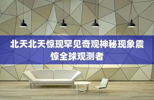 北天北天惊现罕见奇观神秘现象震惊全球观测者