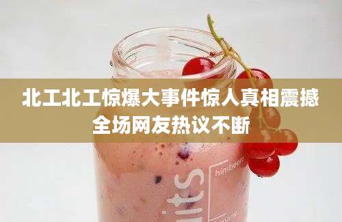 北工北工惊爆大事件惊人真相震撼全场网友热议不断