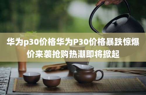 华为p30价格华为P30价格暴跌惊爆价来袭抢购热潮即将掀起