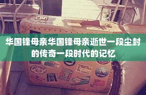 华国锋母亲华国锋母亲逝世一段尘封的传奇一段时代的记忆