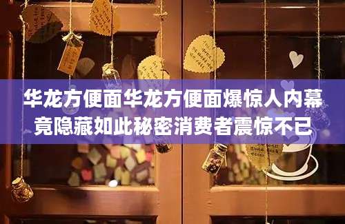 华龙方便面华龙方便面爆惊人内幕竟隐藏如此秘密消费者震惊不已