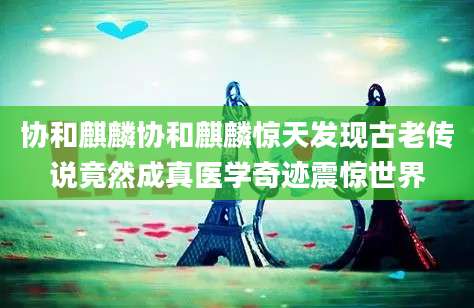 协和麒麟协和麒麟惊天发现古老传说竟然成真医学奇迹震惊世界
