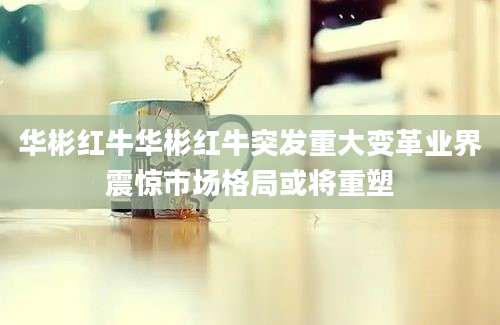 华彬红牛华彬红牛突发重大变革业界震惊市场格局或将重塑