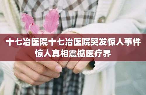 十七冶医院十七冶医院突发惊人事件惊人真相震撼医疗界