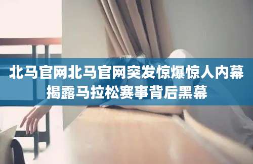 北马官网北马官网突发惊爆惊人内幕揭露马拉松赛事背后黑幕