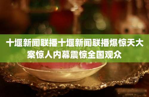 十堰新闻联播十堰新闻联播爆惊天大案惊人内幕震惊全国观众