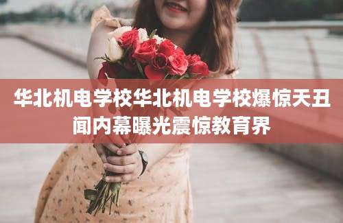 华北机电学校华北机电学校爆惊天丑闻内幕曝光震惊教育界
