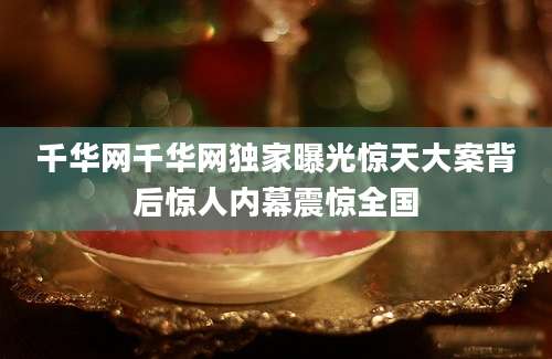 千华网千华网独家曝光惊天大案背后惊人内幕震惊全国