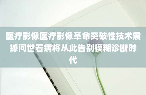 医疗影像医疗影像革命突破性技术震撼问世看病将从此告别模糊诊断时代