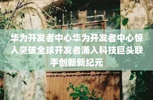 华为开发者中心华为开发者中心惊人突破全球开发者涌入科技巨头联手创新新纪元