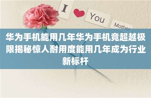 华为手机能用几年华为手机竟超越极限揭秘惊人耐用度能用几年成为行业新标杆