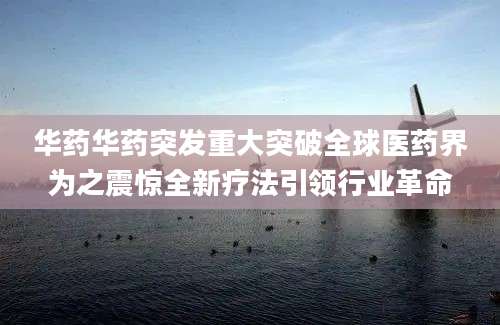 华药华药突发重大突破全球医药界为之震惊全新疗法引领行业革命