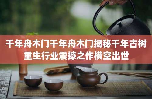 千年舟木门千年舟木门揭秘千年古树重生行业震撼之作横空出世