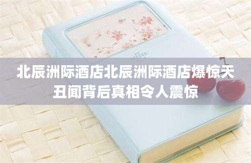 北辰洲际酒店北辰洲际酒店爆惊天丑闻背后真相令人震惊