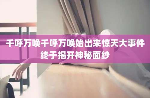 千呼万唤千呼万唤始出来惊天大事件终于揭开神秘面纱