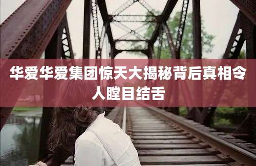华爱华爱集团惊天大揭秘背后真相令人瞠目结舌