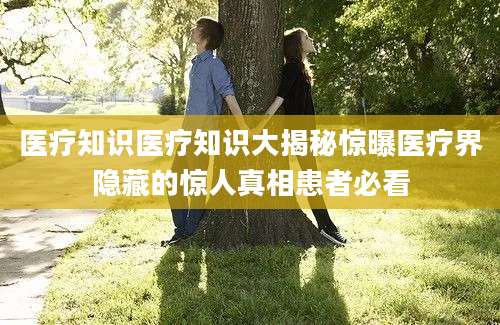 医疗知识医疗知识大揭秘惊曝医疗界隐藏的惊人真相患者必看