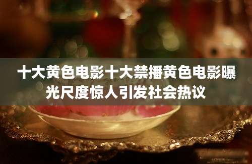 十大黄色电影十大禁播黄色电影曝光尺度惊人引发社会热议