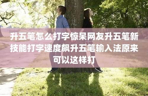 升五笔怎么打字惊呆网友升五笔新技能打字速度飙升五笔输入法原来可以这样打