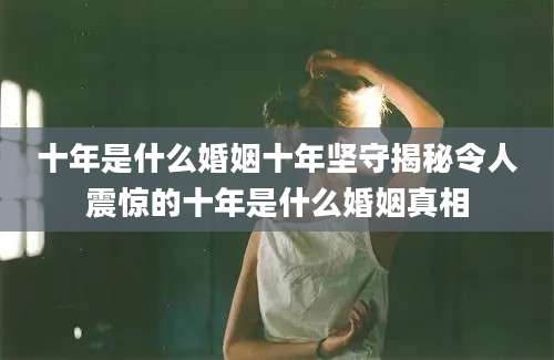 十年是什么婚姻十年坚守揭秘令人震惊的十年是什么婚姻真相