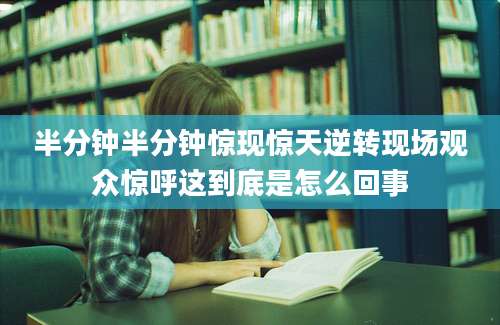 半分钟半分钟惊现惊天逆转现场观众惊呼这到底是怎么回事