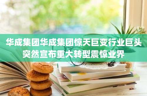 华成集团华成集团惊天巨变行业巨头突然宣布重大转型震惊业界