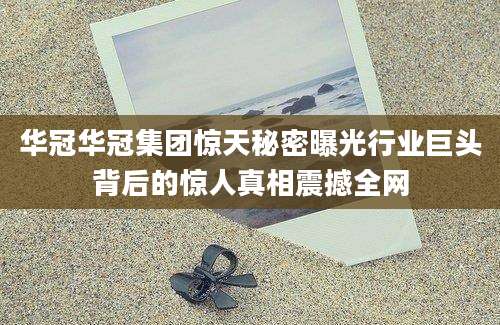 华冠华冠集团惊天秘密曝光行业巨头背后的惊人真相震撼全网
