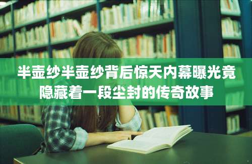 半壶纱半壶纱背后惊天内幕曝光竟隐藏着一段尘封的传奇故事