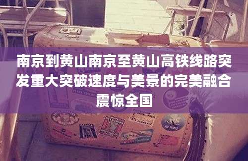 南京到黄山南京至黄山高铁线路突发重大突破速度与美景的完美融合震惊全国