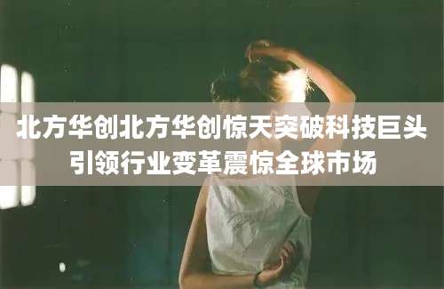 北方华创北方华创惊天突破科技巨头引领行业变革震惊全球市场