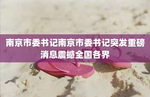 南京市委书记南京市委书记突发重磅消息震撼全国各界