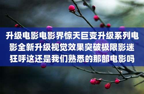 升级电影电影界惊天巨变升级系列电影全新升级视觉效果突破极限影迷狂呼这还是我们熟悉的那部电影吗
